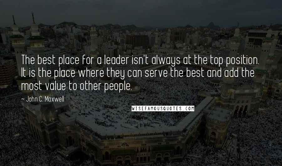 John C. Maxwell Quotes: The best place for a leader isn't always at the top position. It is the place where they can serve the best and add the most value to other people.