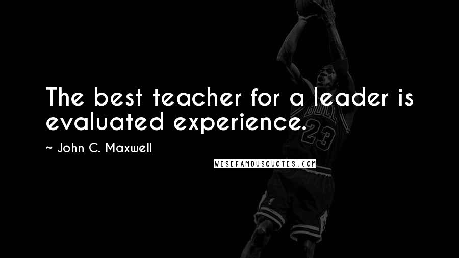 John C. Maxwell Quotes: The best teacher for a leader is evaluated experience.