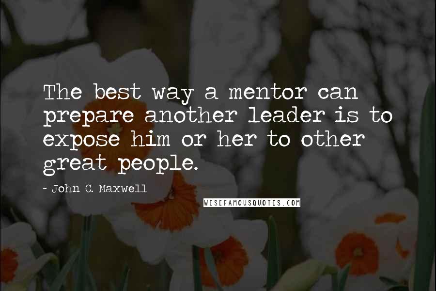 John C. Maxwell Quotes: The best way a mentor can prepare another leader is to expose him or her to other great people.