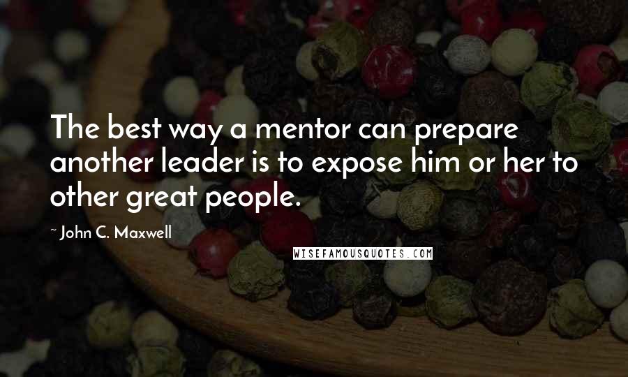 John C. Maxwell Quotes: The best way a mentor can prepare another leader is to expose him or her to other great people.