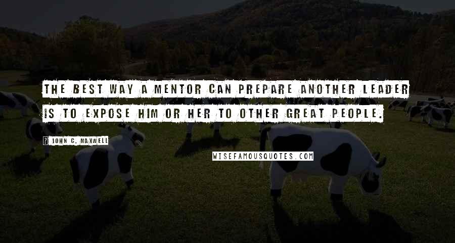 John C. Maxwell Quotes: The best way a mentor can prepare another leader is to expose him or her to other great people.