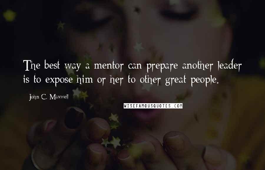 John C. Maxwell Quotes: The best way a mentor can prepare another leader is to expose him or her to other great people.