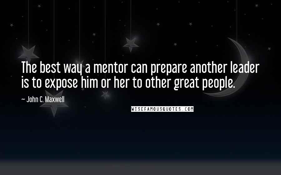 John C. Maxwell Quotes: The best way a mentor can prepare another leader is to expose him or her to other great people.