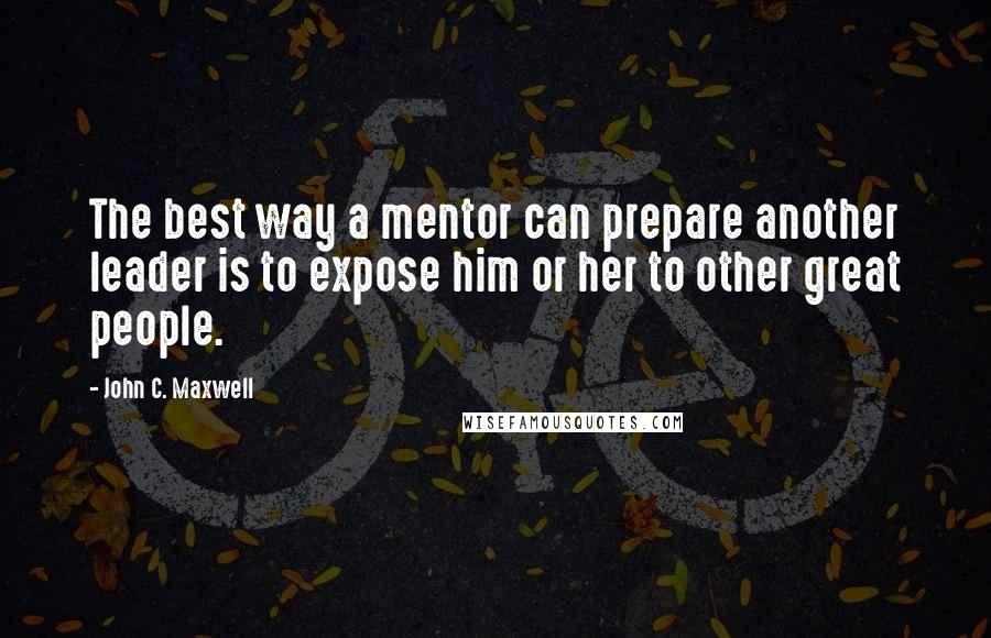 John C. Maxwell Quotes: The best way a mentor can prepare another leader is to expose him or her to other great people.