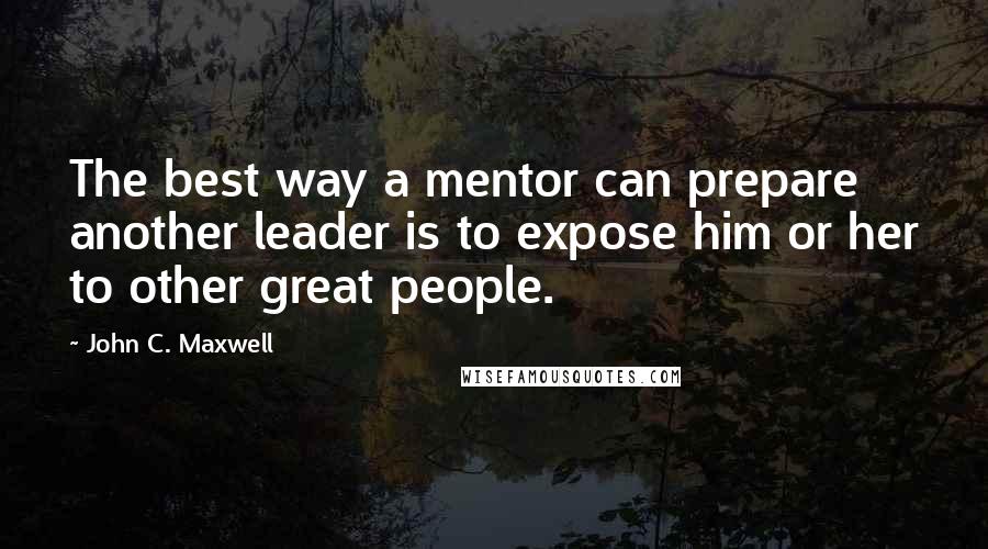 John C. Maxwell Quotes: The best way a mentor can prepare another leader is to expose him or her to other great people.