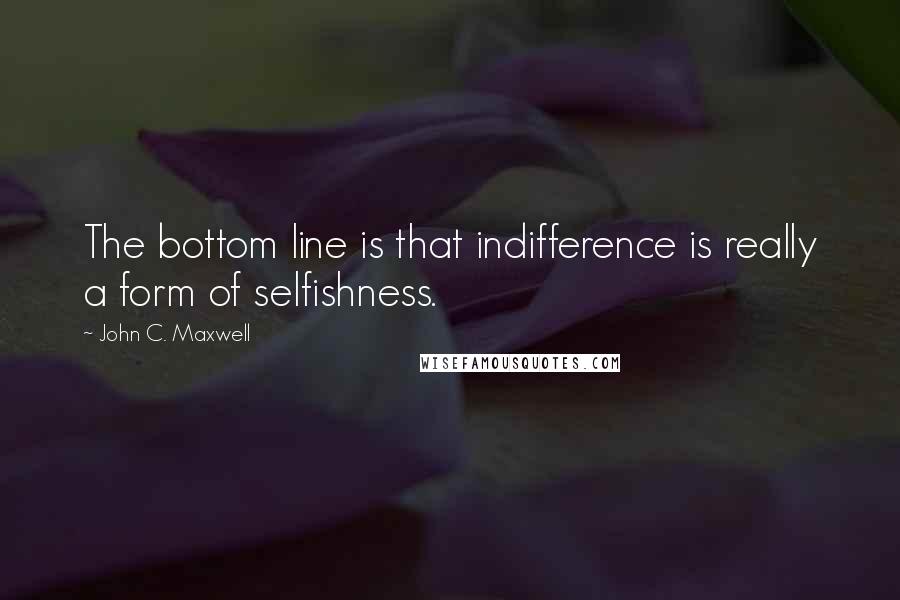 John C. Maxwell Quotes: The bottom line is that indifference is really a form of selfishness.