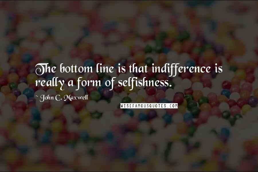 John C. Maxwell Quotes: The bottom line is that indifference is really a form of selfishness.