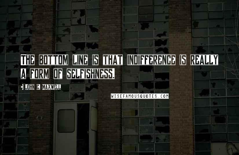 John C. Maxwell Quotes: The bottom line is that indifference is really a form of selfishness.