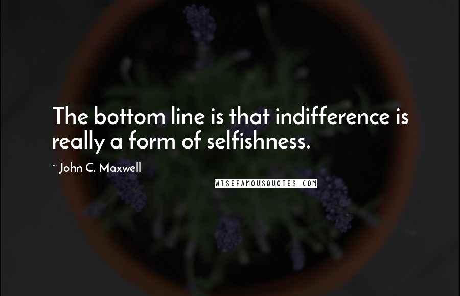 John C. Maxwell Quotes: The bottom line is that indifference is really a form of selfishness.