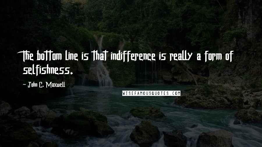 John C. Maxwell Quotes: The bottom line is that indifference is really a form of selfishness.