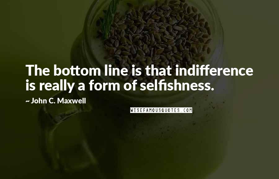 John C. Maxwell Quotes: The bottom line is that indifference is really a form of selfishness.