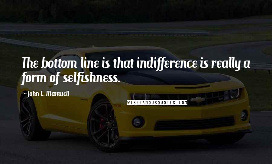 John C. Maxwell Quotes: The bottom line is that indifference is really a form of selfishness.