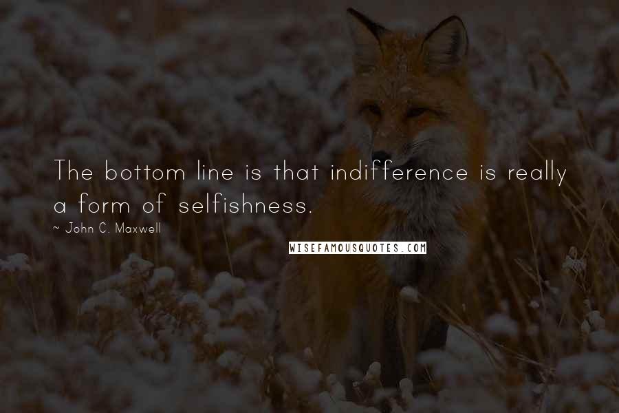 John C. Maxwell Quotes: The bottom line is that indifference is really a form of selfishness.