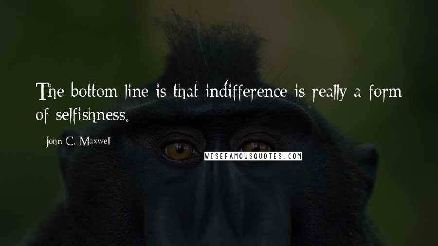 John C. Maxwell Quotes: The bottom line is that indifference is really a form of selfishness.