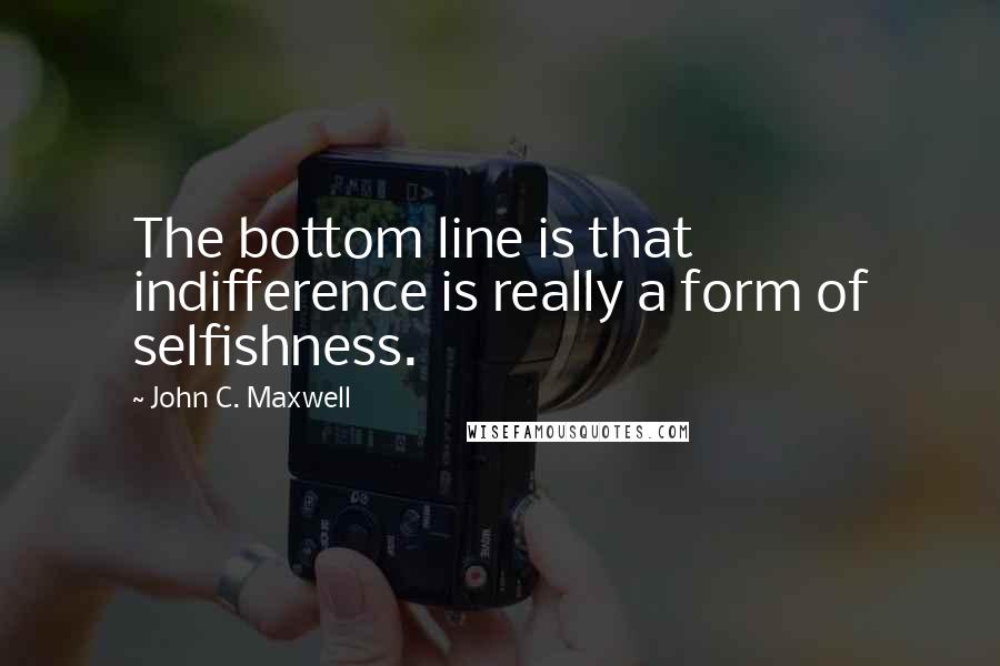 John C. Maxwell Quotes: The bottom line is that indifference is really a form of selfishness.