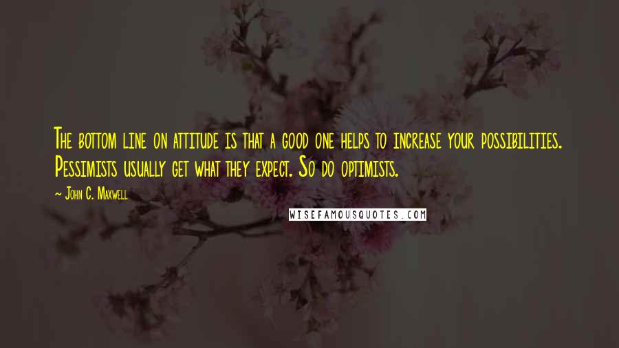 John C. Maxwell Quotes: The bottom line on attitude is that a good one helps to increase your possibilities. Pessimists usually get what they expect. So do optimists.