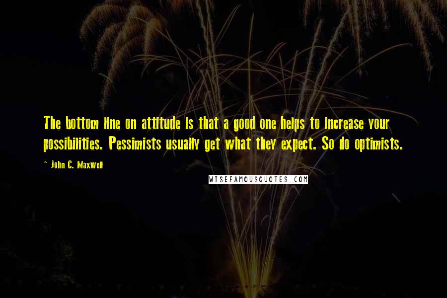 John C. Maxwell Quotes: The bottom line on attitude is that a good one helps to increase your possibilities. Pessimists usually get what they expect. So do optimists.