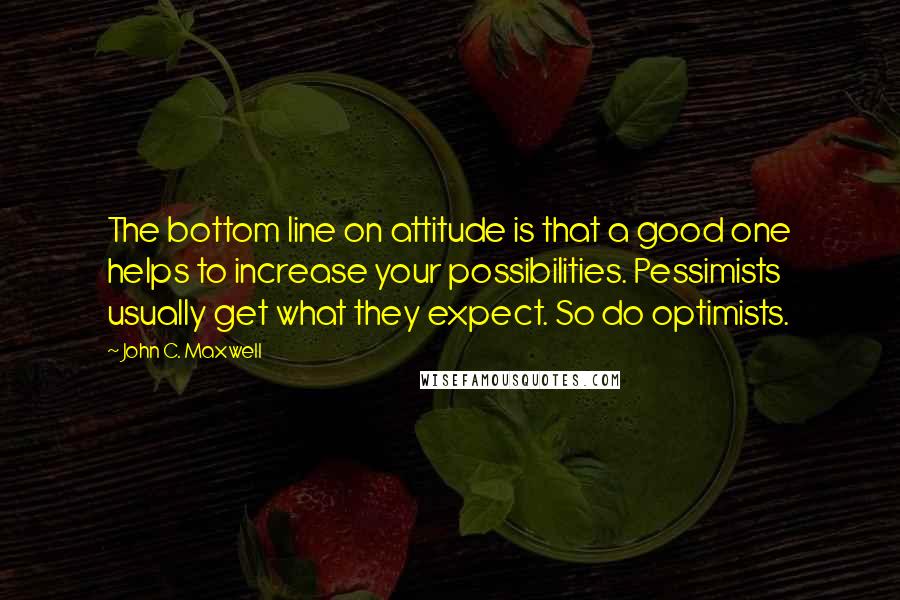 John C. Maxwell Quotes: The bottom line on attitude is that a good one helps to increase your possibilities. Pessimists usually get what they expect. So do optimists.