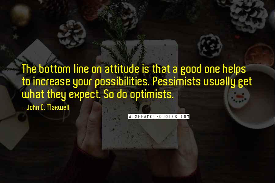 John C. Maxwell Quotes: The bottom line on attitude is that a good one helps to increase your possibilities. Pessimists usually get what they expect. So do optimists.