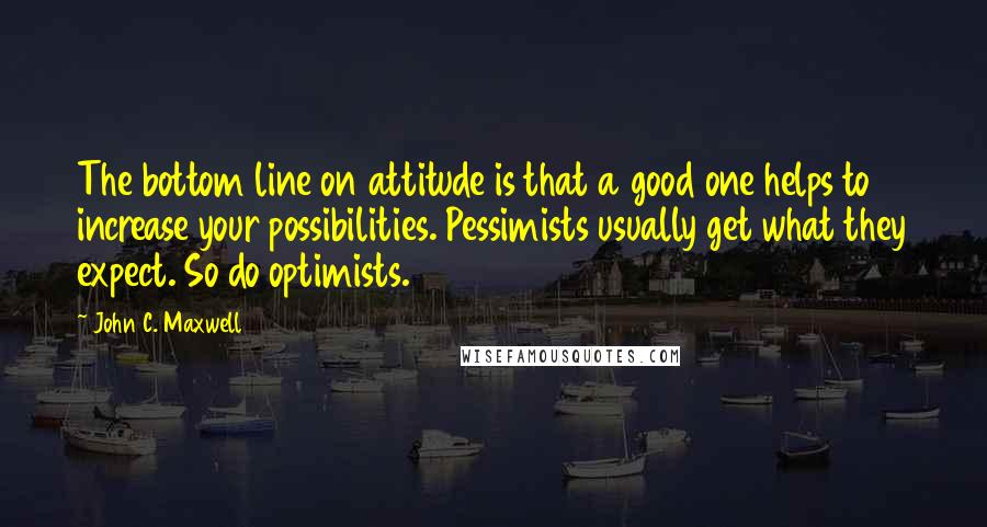 John C. Maxwell Quotes: The bottom line on attitude is that a good one helps to increase your possibilities. Pessimists usually get what they expect. So do optimists.