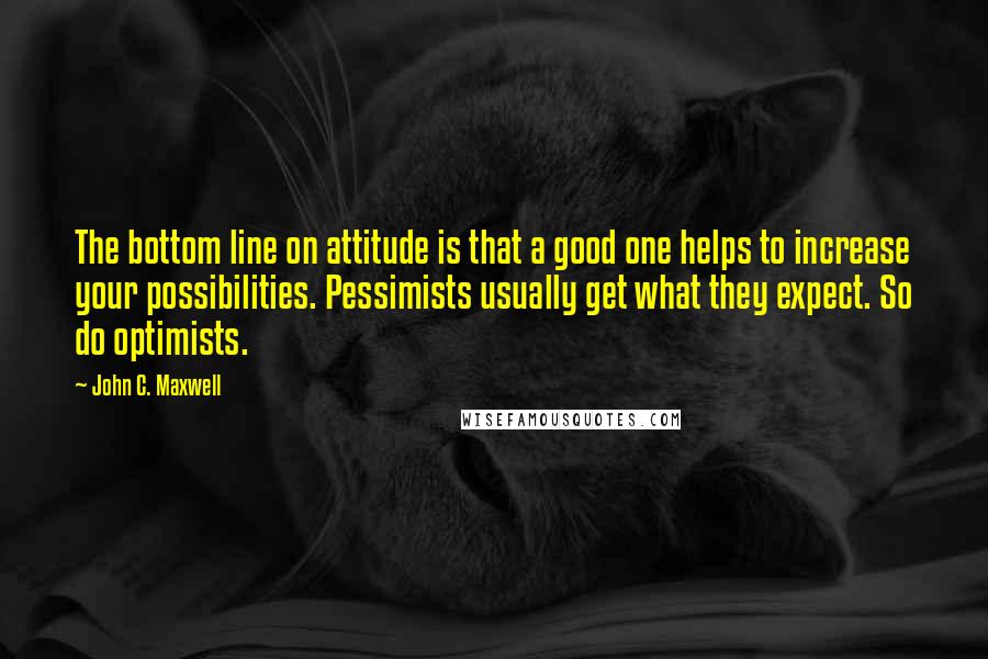 John C. Maxwell Quotes: The bottom line on attitude is that a good one helps to increase your possibilities. Pessimists usually get what they expect. So do optimists.