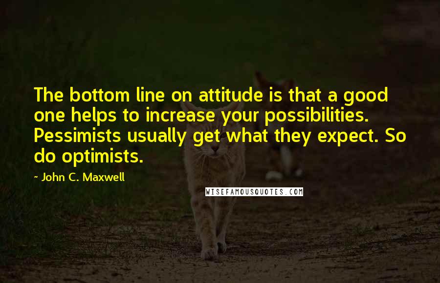 John C. Maxwell Quotes: The bottom line on attitude is that a good one helps to increase your possibilities. Pessimists usually get what they expect. So do optimists.