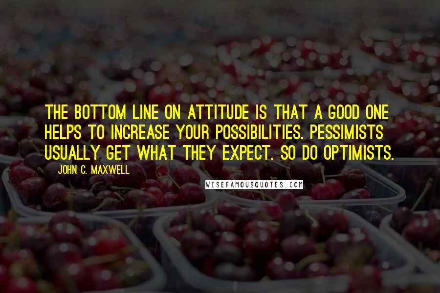 John C. Maxwell Quotes: The bottom line on attitude is that a good one helps to increase your possibilities. Pessimists usually get what they expect. So do optimists.