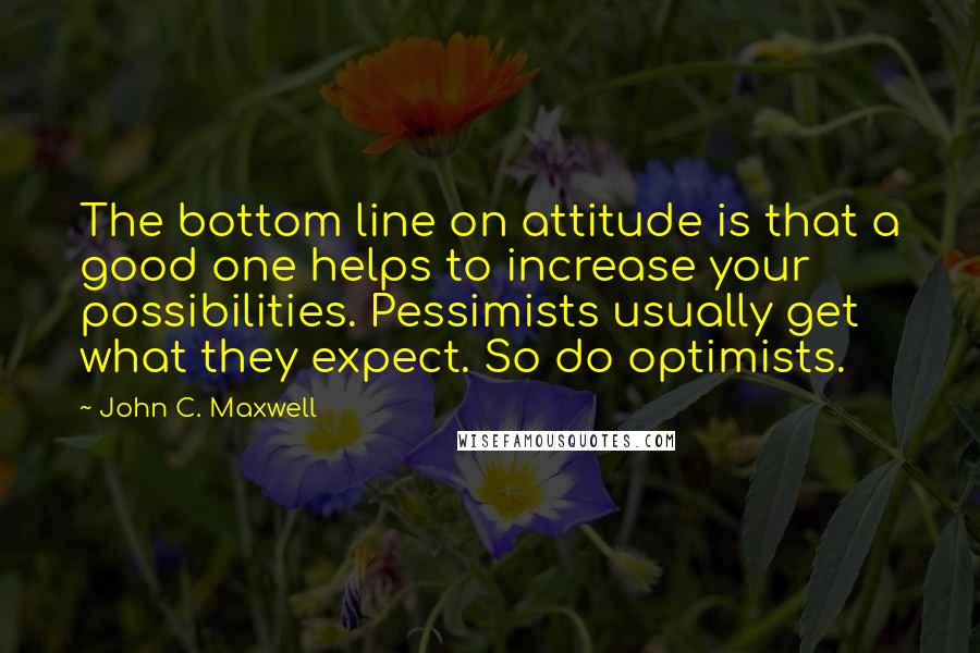 John C. Maxwell Quotes: The bottom line on attitude is that a good one helps to increase your possibilities. Pessimists usually get what they expect. So do optimists.