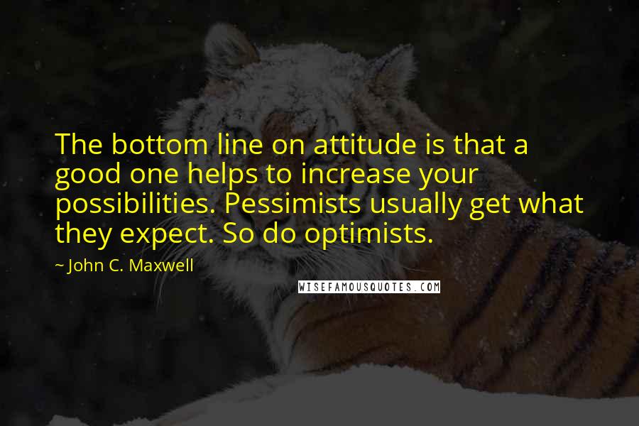 John C. Maxwell Quotes: The bottom line on attitude is that a good one helps to increase your possibilities. Pessimists usually get what they expect. So do optimists.