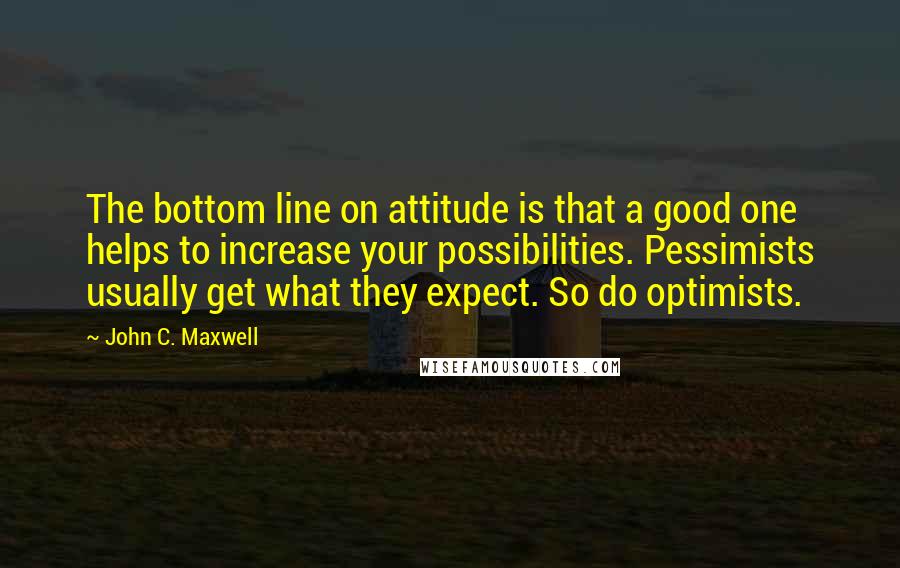 John C. Maxwell Quotes: The bottom line on attitude is that a good one helps to increase your possibilities. Pessimists usually get what they expect. So do optimists.