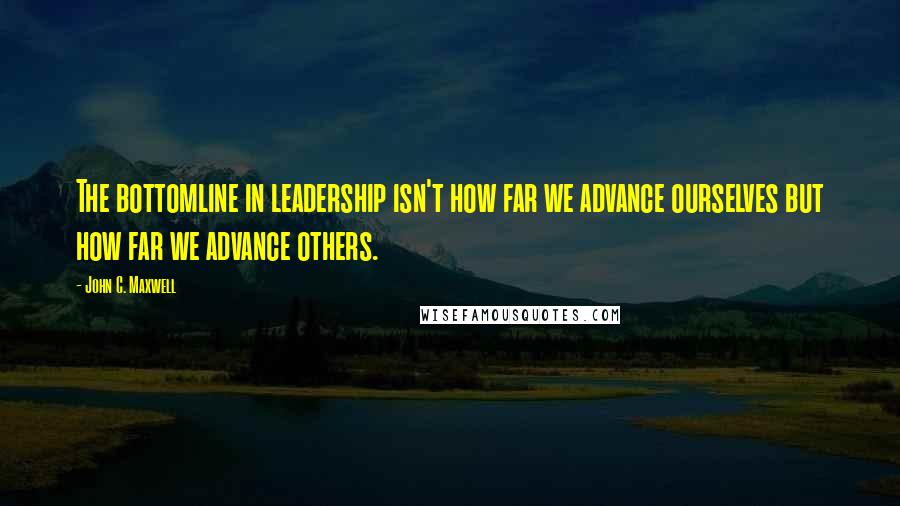 John C. Maxwell Quotes: The bottomline in leadership isn't how far we advance ourselves but how far we advance others.