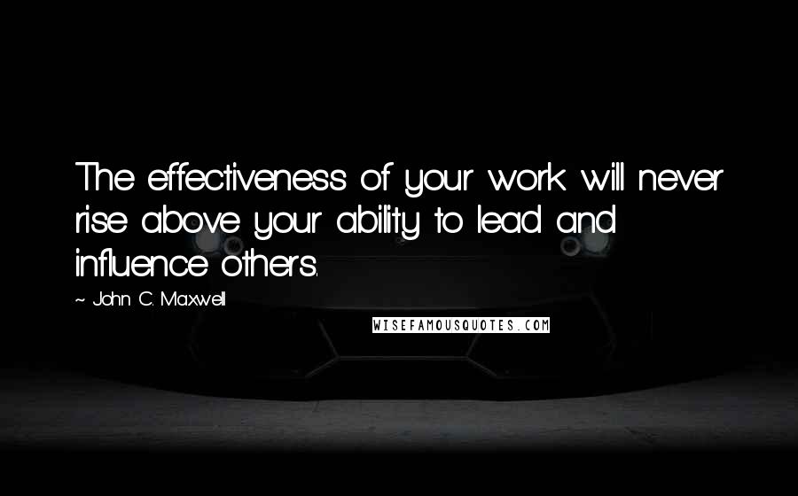 John C. Maxwell Quotes: The effectiveness of your work will never rise above your ability to lead and influence others.