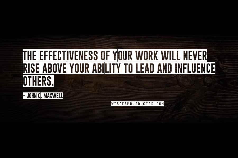 John C. Maxwell Quotes: The effectiveness of your work will never rise above your ability to lead and influence others.