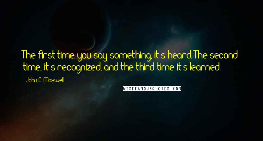 John C. Maxwell Quotes: The first time you say something, it's heard. The second time, it's recognized, and the third time it's learned.