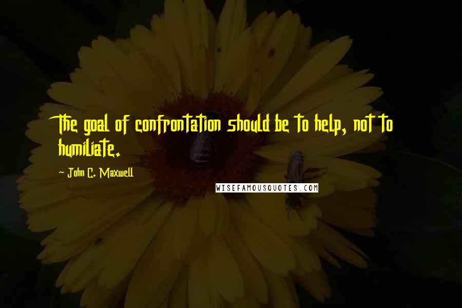 John C. Maxwell Quotes: The goal of confrontation should be to help, not to humiliate.