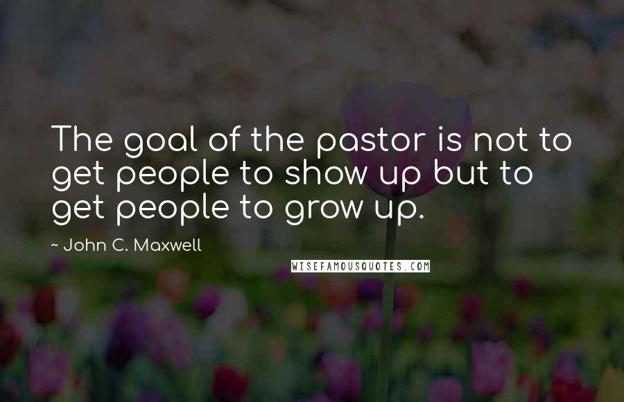 John C. Maxwell Quotes: The goal of the pastor is not to get people to show up but to get people to grow up.