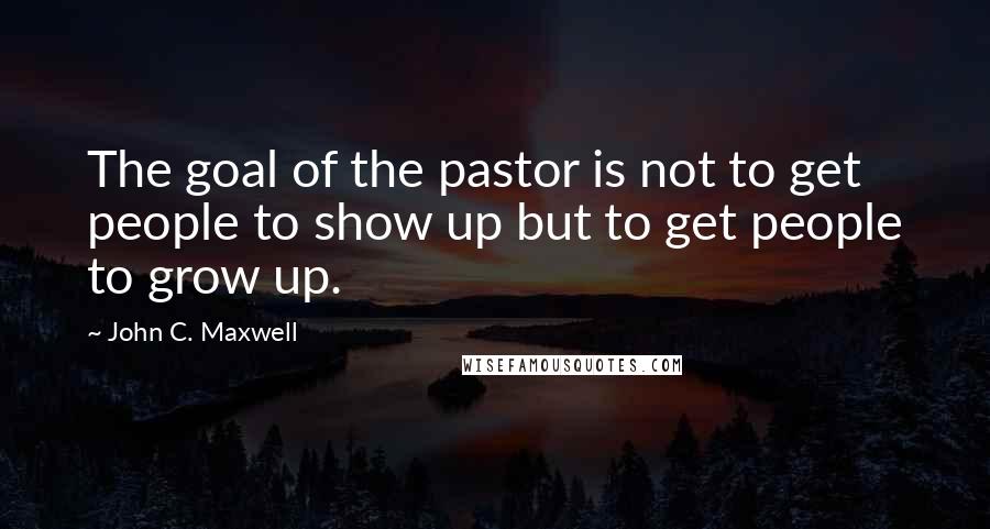 John C. Maxwell Quotes: The goal of the pastor is not to get people to show up but to get people to grow up.