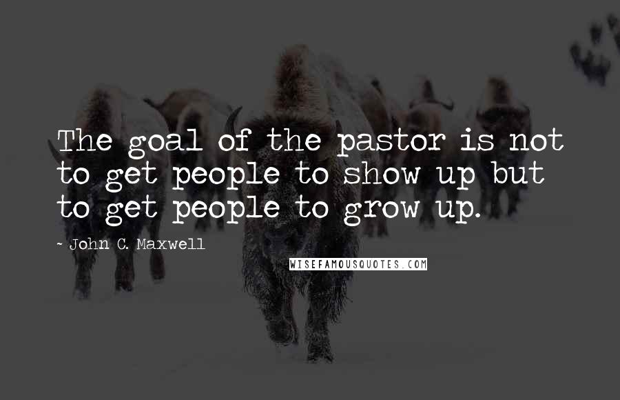 John C. Maxwell Quotes: The goal of the pastor is not to get people to show up but to get people to grow up.