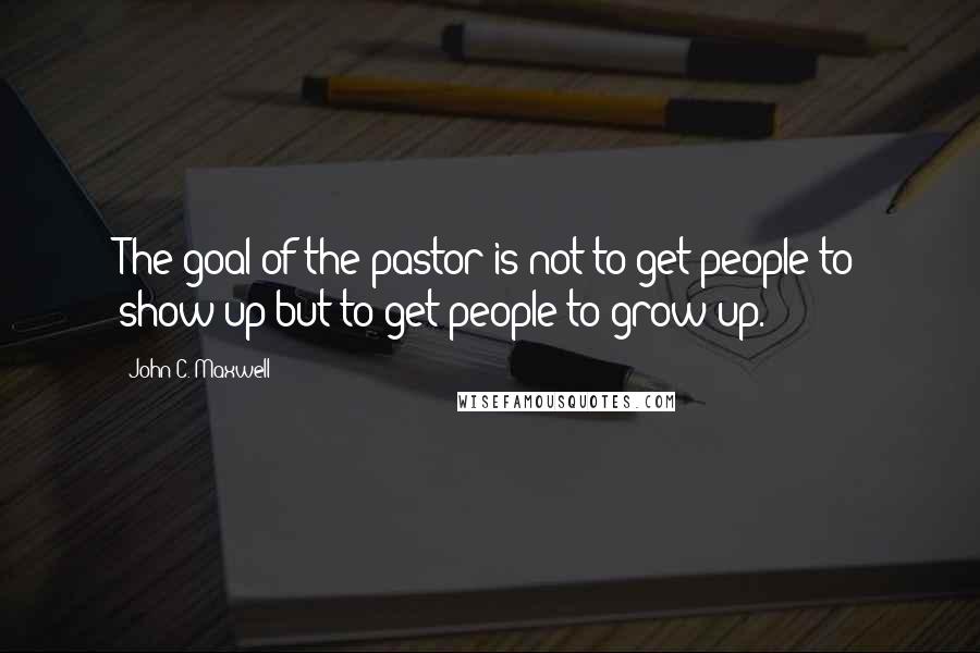 John C. Maxwell Quotes: The goal of the pastor is not to get people to show up but to get people to grow up.