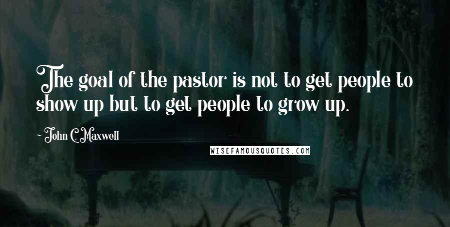 John C. Maxwell Quotes: The goal of the pastor is not to get people to show up but to get people to grow up.