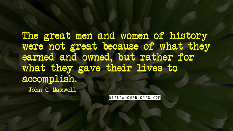 John C. Maxwell Quotes: The great men and women of history were not great because of what they earned and owned, but rather for what they gave their lives to accomplish.
