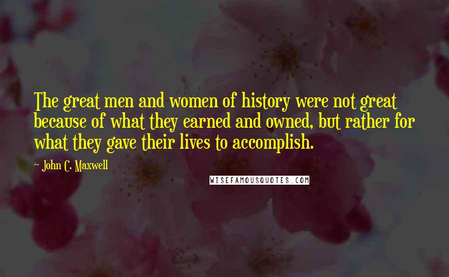 John C. Maxwell Quotes: The great men and women of history were not great because of what they earned and owned, but rather for what they gave their lives to accomplish.