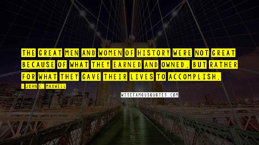John C. Maxwell Quotes: The great men and women of history were not great because of what they earned and owned, but rather for what they gave their lives to accomplish.