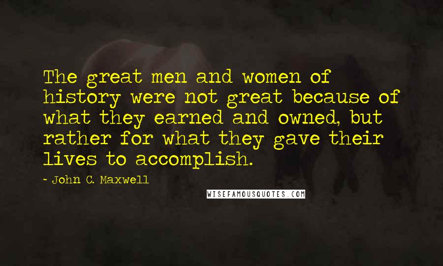 John C. Maxwell Quotes: The great men and women of history were not great because of what they earned and owned, but rather for what they gave their lives to accomplish.