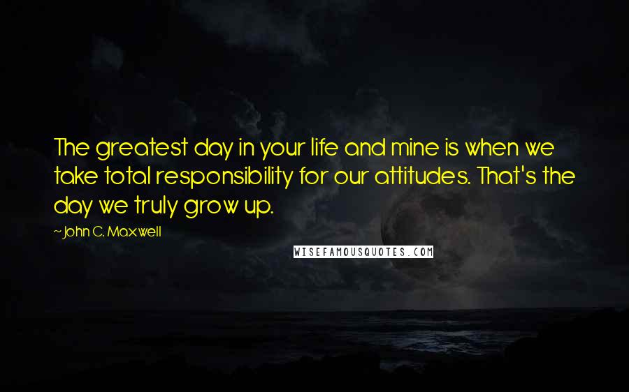 John C. Maxwell Quotes: The greatest day in your life and mine is when we take total responsibility for our attitudes. That's the day we truly grow up.