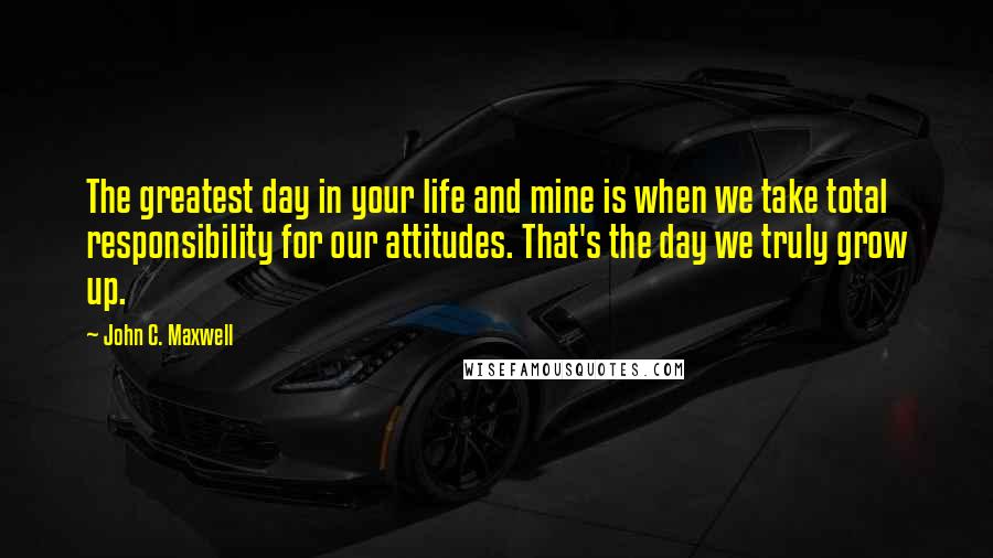 John C. Maxwell Quotes: The greatest day in your life and mine is when we take total responsibility for our attitudes. That's the day we truly grow up.