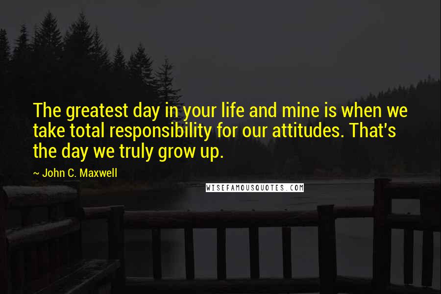 John C. Maxwell Quotes: The greatest day in your life and mine is when we take total responsibility for our attitudes. That's the day we truly grow up.