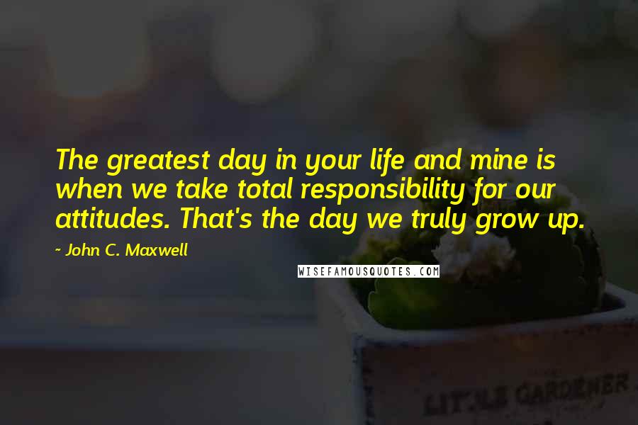 John C. Maxwell Quotes: The greatest day in your life and mine is when we take total responsibility for our attitudes. That's the day we truly grow up.