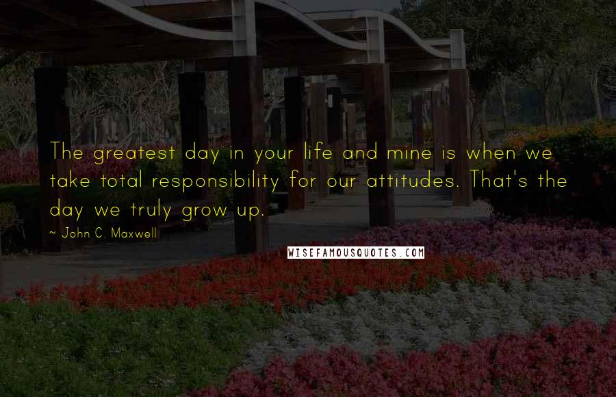 John C. Maxwell Quotes: The greatest day in your life and mine is when we take total responsibility for our attitudes. That's the day we truly grow up.