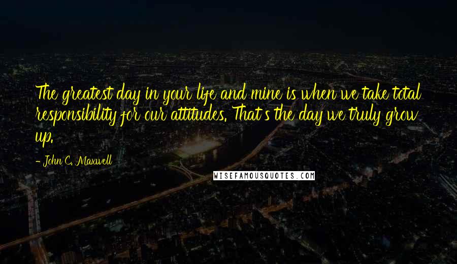 John C. Maxwell Quotes: The greatest day in your life and mine is when we take total responsibility for our attitudes. That's the day we truly grow up.